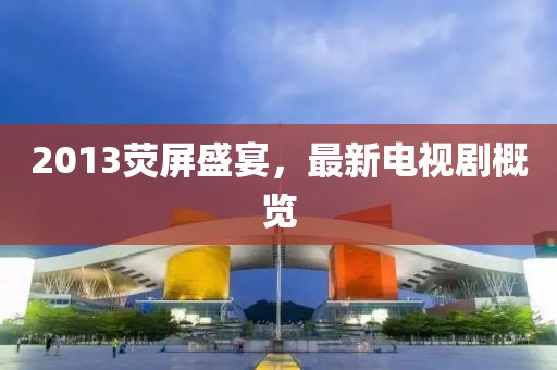 2013荧屏盛宴，最新电视剧概览