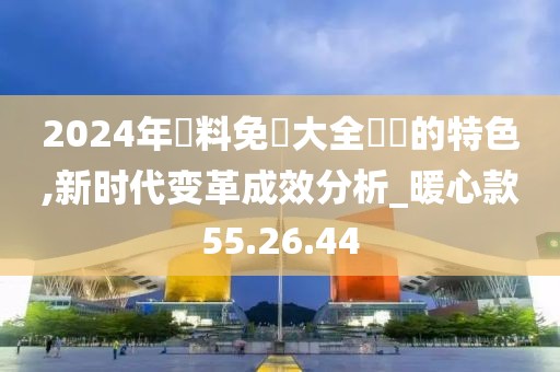 2024年資料免費大全優勢的特色,新时代变革成效分析_暖心款55.26.44