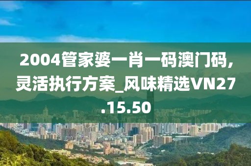 2004管家婆一肖一码澳门码,灵活执行方案_风味精选VN27.15.50