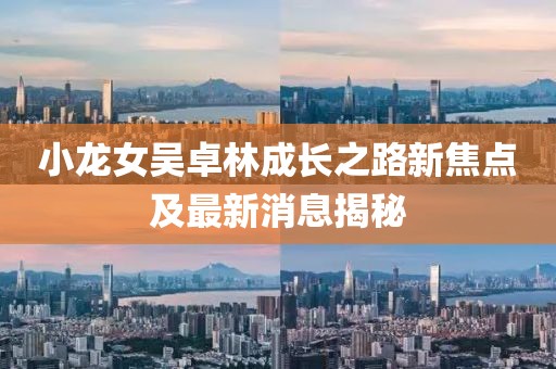 小龙女吴卓林成长之路新焦点及最新消息揭秘