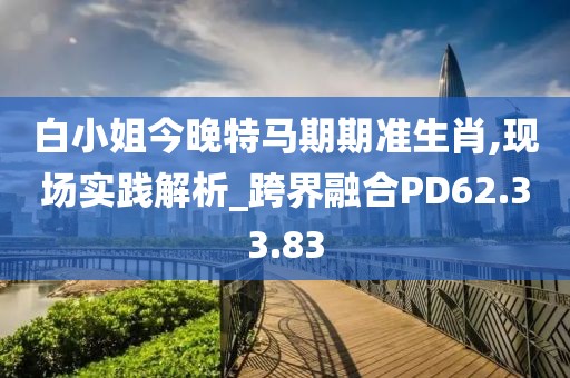 白小姐今晚特马期期准生肖,现场实践解析_跨界融合PD62.33.83
