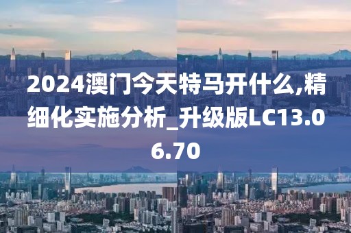2024澳门今天特马开什么,精细化实施分析_升级版LC13.06.70