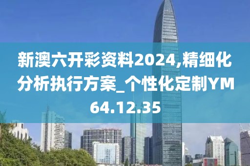 新澳六开彩资料2024,精细化分析执行方案_个性化定制YM64.12.35