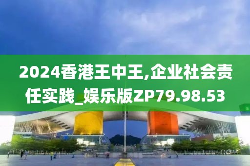 2024香港王中王,企业社会责任实践_娱乐版ZP79.98.53