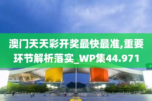 澳门天天彩开奖最快最准,重要环节解析落实_WP集44.971