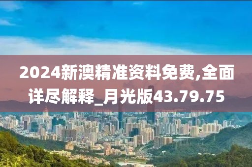 2024新澳精准资料免费,全面详尽解释_月光版43.79.75