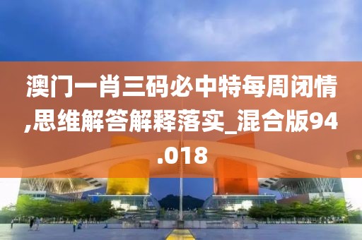 澳门一肖三码必中特每周闭情,思维解答解释落实_混合版94.018