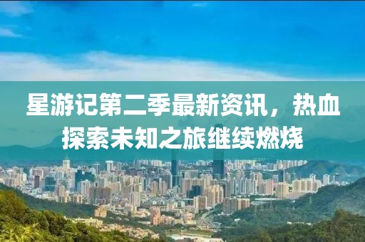 星游记第二季最新资讯，热血探索未知之旅继续燃烧