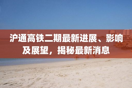 沪通高铁二期最新进展、影响及展望，揭秘最新消息