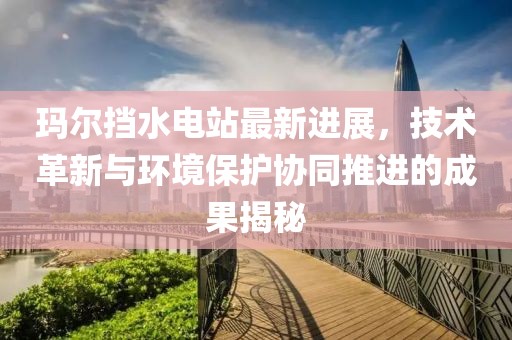 玛尔挡水电站最新进展，技术革新与环境保护协同推进的成果揭秘