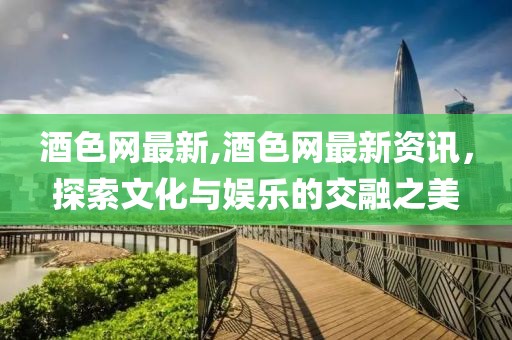 酒色网最新,酒色网最新资讯，探索文化与娱乐的交融之美