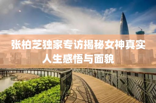 张柏芝独家专访揭秘女神真实人生感悟与面貌