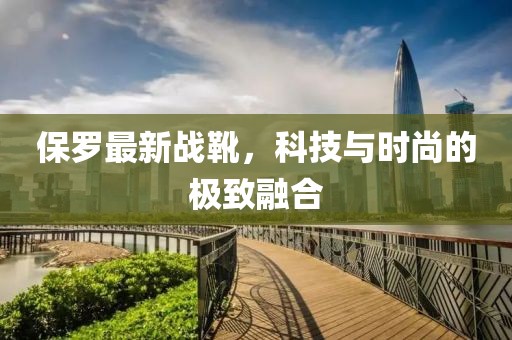 保罗最新战靴，科技与时尚的极致融合