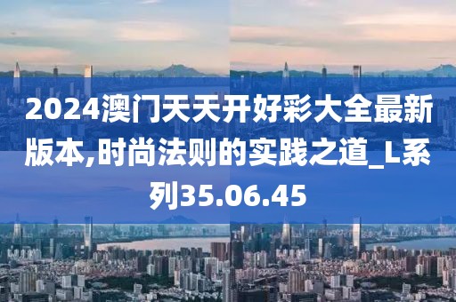 2024澳门天天开好彩大全最新版本,时尚法则的实践之道_L系列35.06.45