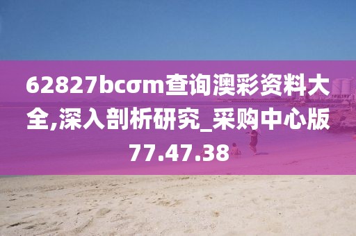 62827bcσm查询澳彩资料大全,深入剖析研究_采购中心版77.47.38