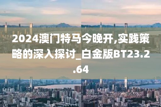 2024澳门特马今晚开,实践策略的深入探讨_白金版BT23.2.64