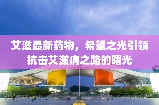 艾滋最新药物，希望之光引领抗击艾滋病之路的曙光