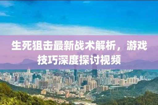 生死狙击最新战术解析，游戏技巧深度探讨视频