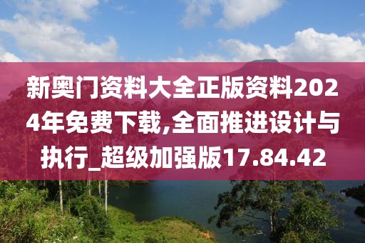 新奥门资料大全正版资料2024年免费下载,全面推进设计与执行_超级加强版17.84.42