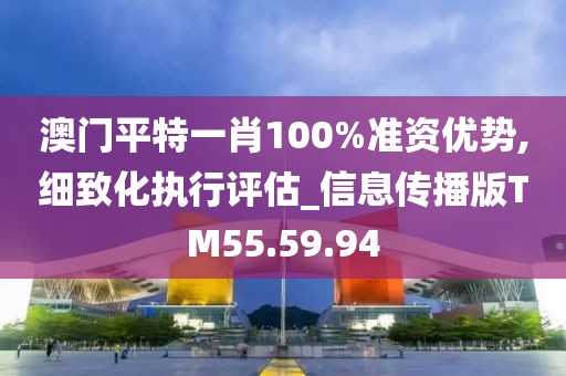 澳门平特一肖100%准资优势,细致化执行评估_信息传播版TM55.59.94