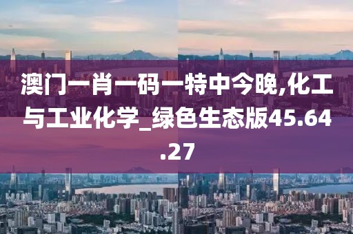 澳门一肖一码一特中今晚,化工与工业化学_绿色生态版45.64.27