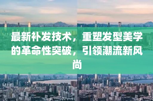 最新补发技术，重塑发型美学的革命性突破，引领潮流新风尚