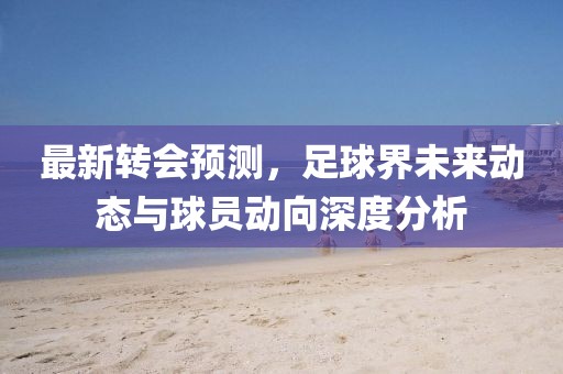 最新转会预测，足球界未来动态与球员动向深度分析