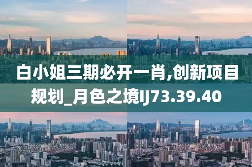 白小姐三期必开一肖,创新项目规划_月色之境IJ73.39.40