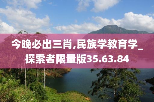 今晚必出三肖,民族学教育学_探索者限量版35.63.84