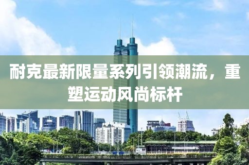 耐克最新限量系列引领潮流，重塑运动风尚标杆