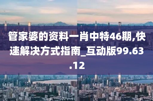 管家婆的资料一肖中特46期,快速解决方式指南_互动版99.63.12