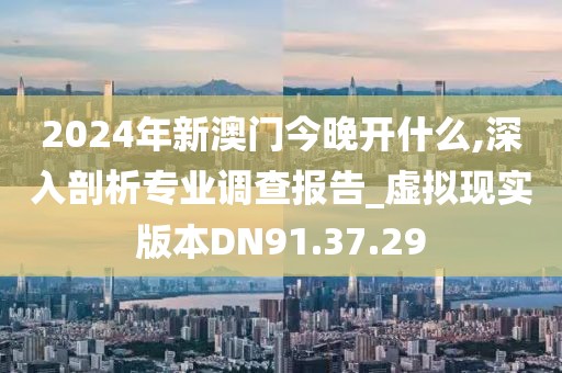 2024年新澳门今晚开什么,深入剖析专业调查报告_虚拟现实版本DN91.37.29