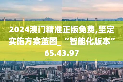 2024澳门精准正版免费,坚定实施方案蓝图_“智能化版本”65.43.97