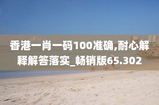 香港一肖一码100准确,耐心解释解答落实_畅销版65.302