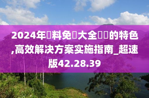 2024年資料免費大全優勢的特色,高效解决方案实施指南_超速版42.28.39