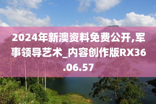 2024年新澳资料免费公开,军事领导艺术_内容创作版RX36.06.57