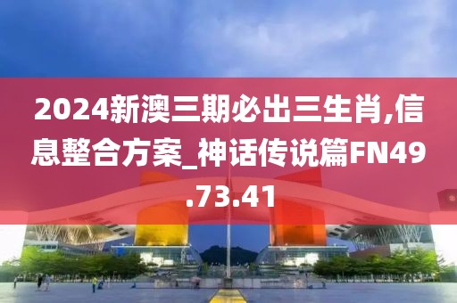 2024新澳三期必出三生肖,信息整合方案_神话传说篇FN49.73.41