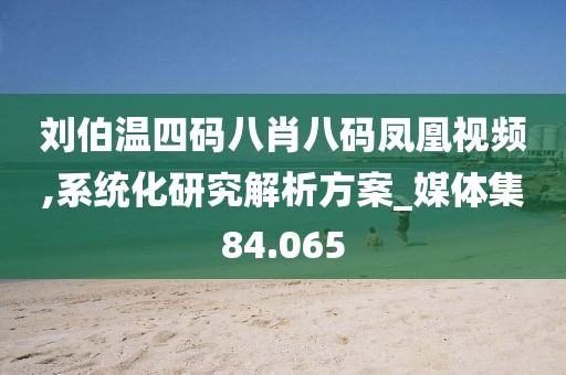 刘伯温四码八肖八码凤凰视频,系统化研究解析方案_媒体集84.065