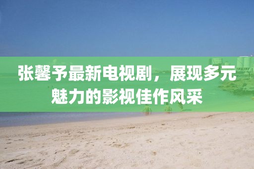 张馨予最新电视剧，展现多元魅力的影视佳作风采