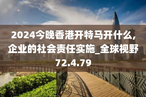 2024今晚香港开特马开什么,企业的社会责任实施_全球视野72.4.79
