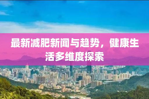 最新减肥新闻与趋势，健康生活多维度探索