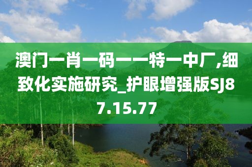 澳门一肖一码一一特一中厂,细致化实施研究_护眼增强版SJ87.15.77