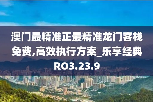 澳门最精准正最精准龙门客栈免费,高效执行方案_乐享经典RO3.23.9