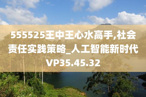 555525王中王心水高手,社会责任实践策略_人工智能新时代VP35.45.32