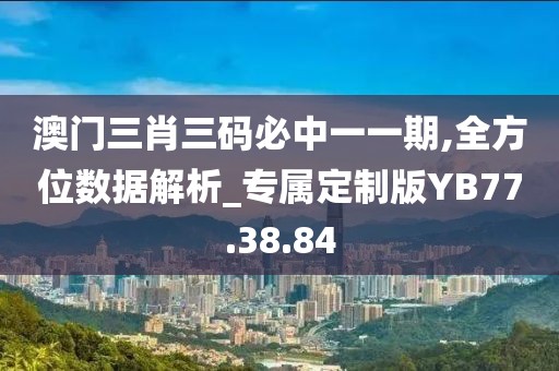 澳门三肖三码必中一一期,全方位数据解析_专属定制版YB77.38.84