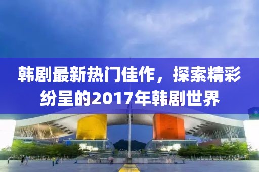 韩剧最新热门佳作，探索精彩纷呈的2017年韩剧世界