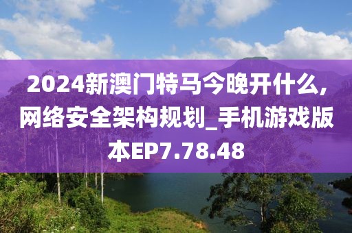 2024新澳门特马今晚开什么,网络安全架构规划_手机游戏版本EP7.78.48
