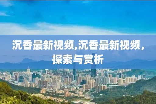 沉香最新视频,沉香最新视频，探索与赏析