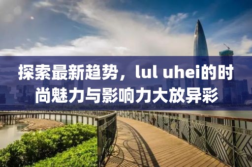 探索最新趋势，lul uhei的时尚魅力与影响力大放异彩