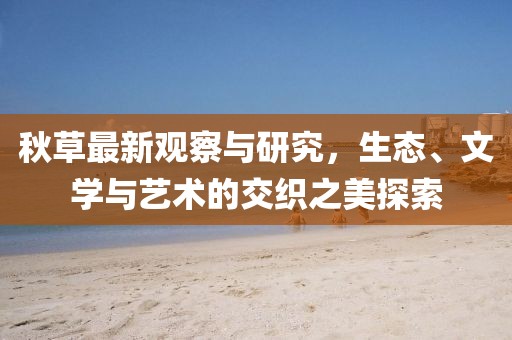 秋草最新观察与研究，生态、文学与艺术的交织之美探索